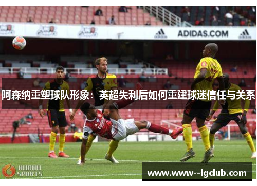 阿森纳重塑球队形象:英超失利后如何重建球迷信任与关系 阿森纳重塑球队形象:英超失利后如何重建球迷信任与关系