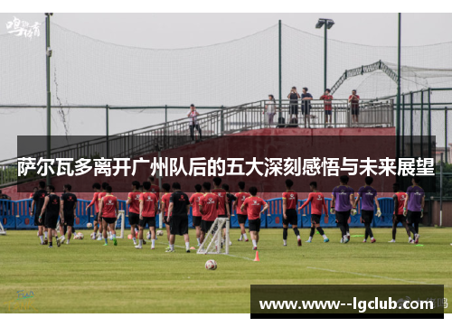 萨尔瓦多离开广州队后的五大深刻感悟与未来展望 萨尔瓦多离开广州队后的五大深刻感悟与未来展望