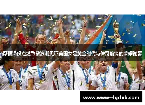 摩根退役点燃致敬浪潮见证美国女足黄金时代与传奇前锋的荣耀谢幕