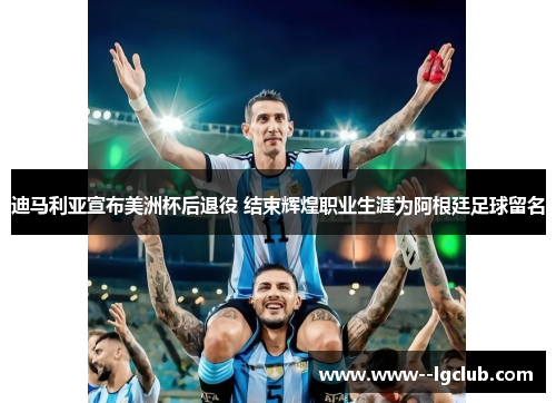 迪马利亚宣布美洲杯后退役 结束辉煌职业生涯为阿根廷足球留名
